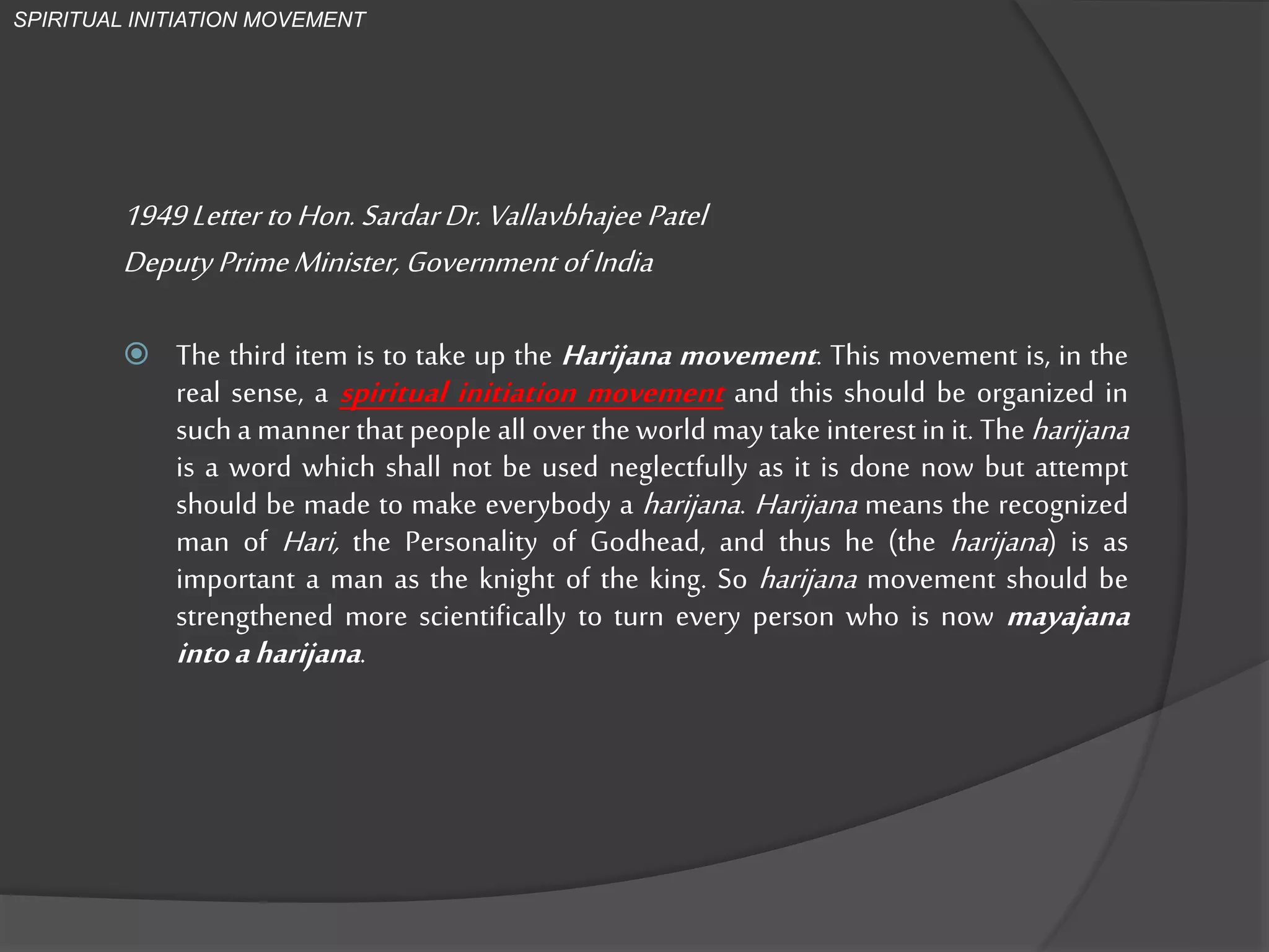 1949Letter toHon.SardarDr.VallavbhajeePatel
Deputy PrimeMinister, GovernmentofIndia
 The third item is to take up the Harijana movement. This movement is,
in the real sense, a spiritual initiation movement and this should be
organized in such a manner that people all over the world may take
interest in it. The harijana is a word which shall not be used neglectfully
as it is done now but attempt should be made to make everybody a
harijana. Harijana means the recognized man of Hari, the Personality of
Godhead, and thus he (the harijana) is as important a man as the knight
of the king. So harijana movement should be strengthened more
scientifically to turn everyperson who is now mayajana intoaharijana.
SPIRITUAL INITIATION MOVEMENT
 