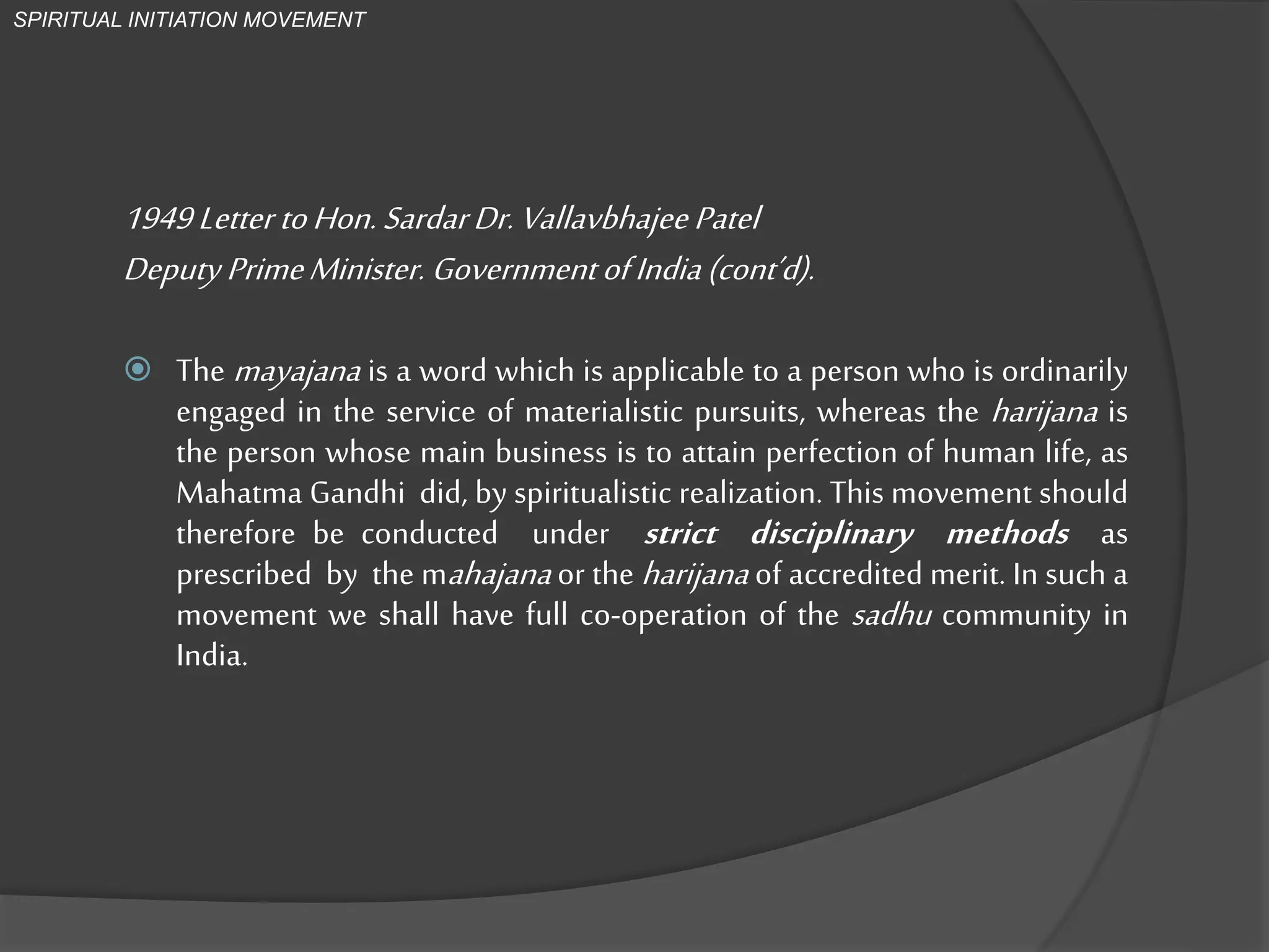1949Letter toHon.SardarDr.VallavbhajeePatel
Deputy PrimeMinister. GovernmentofIndia(cont’d).
 The mayajana is a word which is applicable to a person who is ordinarily
engaged in the service of materialistic pursuits, whereas the harijana is
the person whose main business is to attain perfection of human life, as
Mahatma Gandhi did, by spiritualistic realization. This movement should
therefore be conducted under strict disciplinary methods as
prescribed by the mahajana or the harijana of accredited merit. In such a
movement we shall have full co-operation of the sadhu community in
India.
SPIRITUAL INITIATION MOVEMENT
 