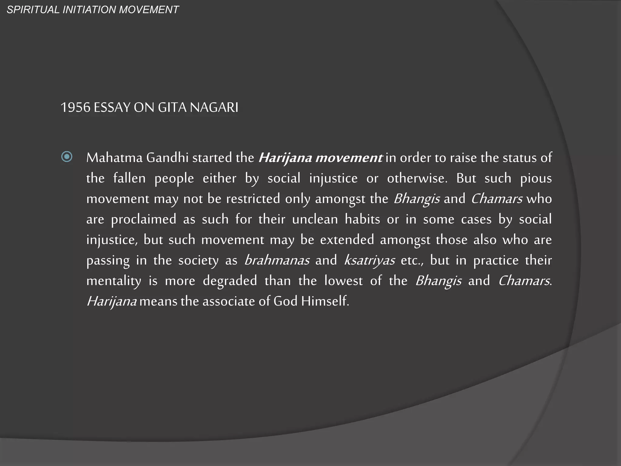 1956 ESSAY ON GITA NAGARI
 Mahatma Gandhi started the Harijana movement in order to raise the status of
the fallen people either by social injustice or otherwise. But such pious
movement may not be restricted only amongst the Bhangis and Chamars who
are proclaimed as such for their unclean habits or in some cases by social
injustice, but such movement may be extended amongst those also who are
passing in the society as brahmanas and ksatriyas etc., but in practice their
mentality is more degraded than the lowest of the Bhangis and Chamars.
Harijanameans the associate of God Himself.
SPIRITUAL INITIATION MOVEMENT
 