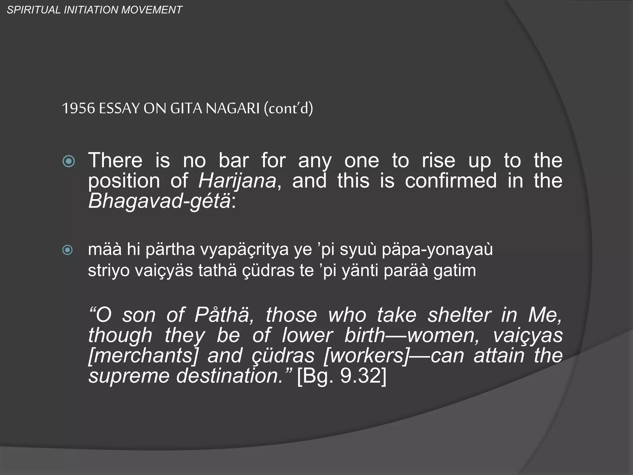 1956 ESSAY ONGITA NAGARI (cont’d)
 There is no bar for any one to rise up to the
position of Harijana, and this is confirmed in the
Bhagavad-gétä:
 mäà hi pärtha vyapäçritya ye ’pi syuù päpa-yonayaù
striyo vaiçyäs tathä çüdras te ’pi yänti paräà gatim
“O son of Påthä, those who take shelter in Me,
though they be of lower birth—women, vaiçyas
[merchants] and çüdras [workers]—can attain the
supreme destination.” [Bg. 9.32]
SPIRITUAL INITIATION MOVEMENT
 