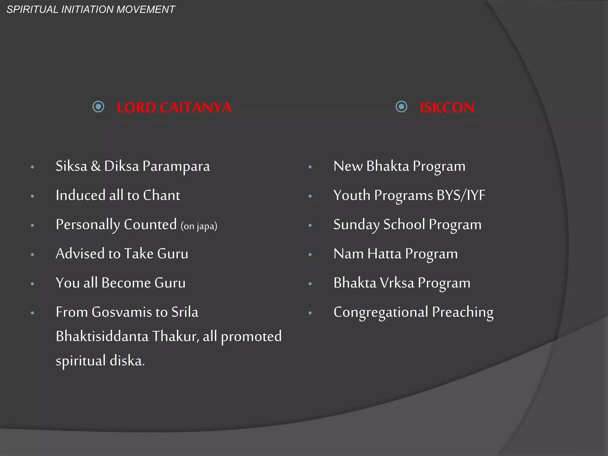  LORD CAITANYA
• Siksa & Diksa Parampara
• Induced all to Chant
• Personally Counted (on japa)
• Advised to Take Guru
• You all BecomeGuru
• From Gosvamis to Srila
Bhaktisiddanta Thakur, all promoted
spiritual diksa.
 ISKCON
• NewBhakta Program
• Youth Programs BYS/IYF
• Sunday School Program
• Nam Hatta Program
• Bhakta Vrksa Program
• Congregational Preaching
SPIRITUAL INITIATION MOVEMENT
 
