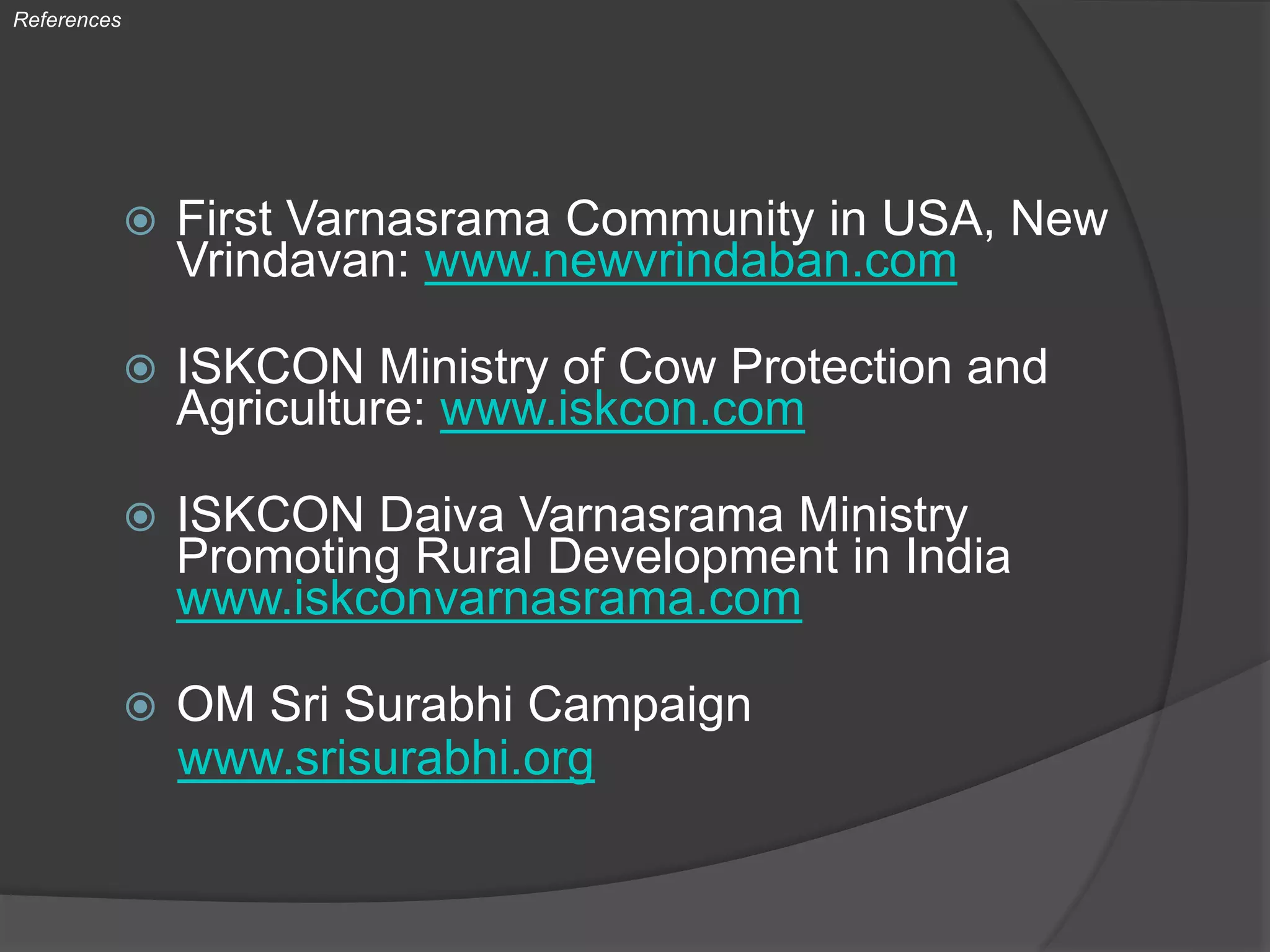  First Varnasrama Community in USA, New
Vrindavan: www.newvrindaban.com
 ISKCON Ministry of Cow Protection and
Agriculture: www.iskcon.com
 ISKCON Daiva Varnasrama Ministry
Promoting Rural Development in India
www.iskconvarnasrama.com
 OM Sri Surabhi Campaign
www.srisurabhi.org
References
 