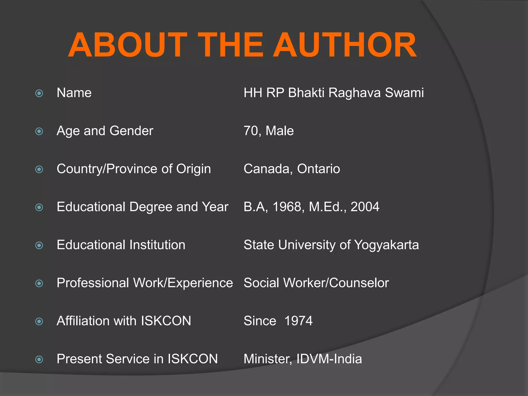 ABOUT THE AUTHOR
 Name HH RP Bhakti Raghava Swami
 Age and Gender 70, Male
 Country/Province of Origin Canada, Ontario
 Educational Degree and Year B.A, 1968, M.Ed., 2004
 Educational Institution State University of Yogyakarta
 Professional Work/Experience Social Worker/Counselor
 Affiliation with ISKCON Since 1974
 Present Service in ISKCON Minister, IDVM-India
 