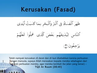 Kerusakan (Fasad)




Telah nampak kerusakan di darat dan di laut disebabkan karena perbuatan
 tangan manusia, supaya Allah merasakan kepada mereka sebahagian dari
 (akibat) perbuatan mereka, agar mereka kembali (ke jalan yang benar) –
                       TQS Ar Ruum [30:41]
 