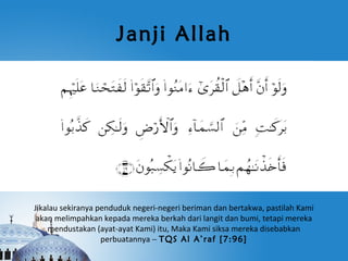 Janji Allah




Jikalau sekiranya penduduk negeri-negeri beriman dan bertakwa, pastilah Kami
 akan melimpahkan kepada mereka berkah dari langit dan bumi, tetapi mereka
    mendustakan (ayat-ayat Kami) itu, Maka Kami siksa mereka disebabkan
                   perbuatannya – TQS Al A’raf [7:96]
 