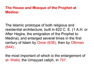 The House and Mosque of the Prophet at
Medina:
The Islamic prototype of both religious and
residential architecture, built in 622 C. E. (1 A.H. or
After Hegira, the emigration of the Prophet to
Medina), and enlarged several times in the first
century of Islam by Omar (638), then by Othman
(644) .
the most important of which is the enlargement of
al- Walid, the Umayyad caliph, in 707.
 