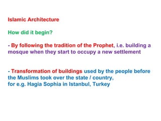 Islamic Architecture
How did it begin?
- By following the tradition of the Prophet, i.e. building a
mosque when they start to occupy a new settlement
- Transformation of buildings used by the people before
the Muslims took over the state / country,
for e.g. Hagia Sophia in Istanbul, Turkey
 