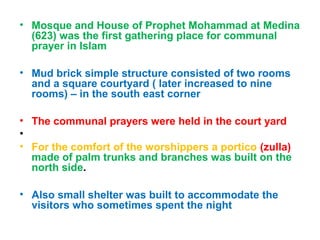 • Mosque and House of Prophet Mohammad at Medina
(623) was the first gathering place for communal
prayer in Islam
• Mud brick simple structure consisted of two rooms
and a square courtyard ( later increased to nine
rooms) – in the south east corner
• The communal prayers were held in the court yard
•
• For the comfort of the worshippers a portico (zulla)
made of palm trunks and branches was built on the
north side.
• Also small shelter was built to accommodate the
visitors who sometimes spent the night
 