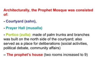 Architecturally, the Prophet Mosque was consisted
of:
- Courtyard (sahn),
- Prayer Hall (musalla)
- Portico (zulla): made of palm trunks and branches
was built on the north side of the courtyard; also
served as a place for deliberations (social activities,
political debate, community affairs)
– The prophet’s house (two rooms increased to 9)
 