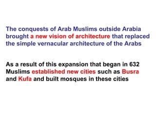The conquests of Arab Muslims outside Arabia
brought a new vision of architecture that replaced
the simple vernacular architecture of the Arabs
As a result of this expansion that began in 632
Muslims established new cities such as Busra
and Kufa and built mosques in these cities
 