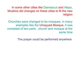 In some other cities like Damascus and Alepo,
Muslims did changes on these cities to fit the new
religion
Churches were changed to be mosques, in many
examples like the Umayyad Mosque, it was
consisted of two parts , church and mosque at the
same time
The prayer could be performed anywhere
 