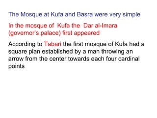 The Mosque at Kufa and Basra were very simple
In the mosque of Kufa the Dar al-Imara
(governor’s palace) first appeared
According to Tabari the first mosque of Kufa had a
square plan established by a man throwing an
arrow from the center towards each four cardinal
points
 