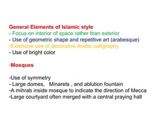 General Elements of Islamic style
- Focus on interior of space rather than exterior
- Use of geometric shape and repetitive art (arabesque)
-Extensive use of decorative Arabic calligraphy
- Use of bright color
-Mosques
-Use of symmetry
- Large domes, Minarets , and ablution fountain
-A mihrab inside mosque to indicate the direction of Mecca
-Large courtyard often merged with a central praying hall
 