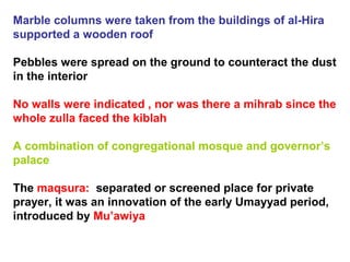 Marble columns were taken from the buildings of al-Hira
supported a wooden roof
Pebbles were spread on the ground to counteract the dust
in the interior
No walls were indicated , nor was there a mihrab since the
whole zulla faced the kiblah
A combination of congregational mosque and governor’s
palace
The maqsura: separated or screened place for private
prayer, it was an innovation of the early Umayyad period,
introduced by Mu’awiya
 