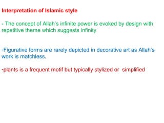 Interpretation of Islamic style
- The concept of Allah’s infinite power is evoked by design with
repetitive theme which suggests infinity
-Figurative forms are rarely depicted in decorative art as Allah’s
work is matchless.
-plants is a frequent motif but typically stylized or simplified
 
