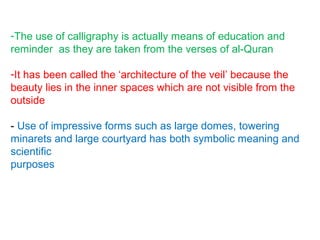 -The use of calligraphy is actually means of education and
reminder as they are taken from the verses of al-Quran
-It has been called the ‘architecture of the veil’ because the
beauty lies in the inner spaces which are not visible from the
outside
- Use of impressive forms such as large domes, towering
minarets and large courtyard has both symbolic meaning and
scientific
purposes
 