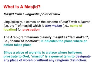 What Is A Masjid?
Masjid from a linguistic point of view
Linguistically, it comes on the scheme of maf`il with a kasrah
[i.e. the 'i' of masjid] which is ism makan [i.e., name of
location] for prostration
The Arab grammarians classify masjid as "ism makan",
i.e., "name of location"; it indicates the place where an
action takes place
Since a place of worship is a place where believers
prostrate to God, "masjid" is a general term to designate
any place of worship without any religious distinction.
 