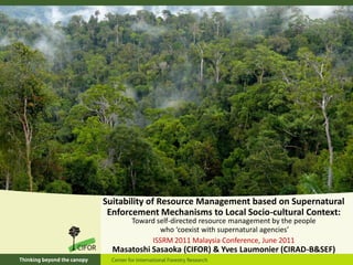Suitability of Resource Management based on Supernatural
 Enforcement Mechanisms to Local Socio-cultural Context:
      Toward self-directed resource management by the people
              who ‘coexist with supernatural agencies’
           ISSRM 2011 Malaysia Conference, June 2011
  Masatoshi Sasaoka (CIFOR) & Yves Laumonier (CIRAD-B&SEF)
 