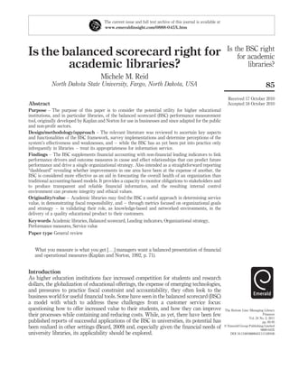 The current issue and full text archive of this journal is available at
                                        www.emeraldinsight.com/0888-045X.htm




                                                                                                                    Is the BSC right
Is the balanced scorecard right for                                                                                     for academic
        academic libraries?                                                                                                 libraries?
                                      Michele M. Reid
            North Dakota State University, Fargo, North Dakota, USA                                                                           85
                                                                                                                    Received 17 October 2010
Abstract                                                                                                            Accepted 18 October 2010
Purpose – The purpose of this paper is to consider the potential utility for higher educational
institutions, and in particular libraries, of the balanced scorecard (BSC) performance measurement
tool, originally developed by Kaplan and Norton for use in businesses and since adapted for the public
and non-proﬁt sectors.
Design/methodology/approach – The relevant literature was reviewed to ascertain key aspects
and functionalities of the BSC framework, survey implementations and determine perceptions of the
system’s effectiveness and weaknesses, and – while the BSC has as yet been put into practice only
infrequently in libraries – treat its appropriateness for information service.
Findings – The BSC supplements ﬁnancial accounting with non-ﬁnancial leading indicators to link
performance drivers and outcome measures in cause and effect relationships that can predict future
performance and drive a single organizational strategy. Also intended as a straightforward reporting
“dashboard” revealing whether improvements in one area have been at the expense of another, the
BSC is considered more effective as an aid in forecasting the overall health of an organization than
traditional accounting-based models. It provides a capacity to monitor obligations to stakeholders and
to produce transparent and reliable ﬁnancial information, and the resulting internal control
environment can promote integrity and ethical values.
Originality/value – Academic libraries may ﬁnd the BSC a useful approach in determining service
value, in demonstrating ﬁscal responsibility, and – through metrics focused on organizational goals
and strategy – in validating their role, as knowledge-based and networked environments, in the
delivery of a quality educational product to their customers.
Keywords Academic libraries, Balanced scorecard, Leading indicators, Organizational strategy,
Performance measures, Service value
Paper type General review


   What you measure is what you get [. . .] managers want a balanced presentation of ﬁnancial
   and operational measures (Kaplan and Norton, 1992, p. 71).


Introduction
As higher education institutions face increased competition for students and research
dollars, the globalization of educational offerings, the expense of emerging technologies,
and pressures to practice ﬁscal constraint and accountability, they often look to the
business world for useful ﬁnancial tools. Some have seen in the balanced scorecard (BSC)
a model with which to address these challenges from a customer service focus:
questioning how to offer increased value to their students, and how they can improve                              The Bottom Line: Managing Library
their processes while containing and reducing costs. While, as yet, there have been few                                                     Finances
                                                                                                                                  Vol. 24 No. 2, 2011
published reports of successful applications of the BSC in universities, its potential has                                                 pp. 85-95
been realized in other settings (Beard, 2009) and, especially given the ﬁnancial needs of                         q Emerald Group Publishing Limited
                                                                                                                                          0888-045X
university libraries, its applicability should be explored.                                                          DOI 10.1108/08880451111169106
 