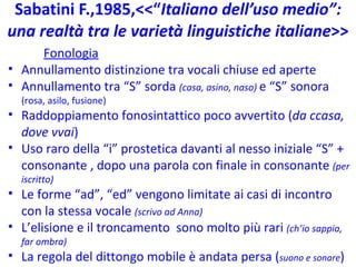Sabatini F.,1985,<<“ Italiano dell’uso medio”: una realtà tra le varietà linguistiche italiane >> Fonologia Annullamento distinzione tra vocali chiuse ed aperte Annullamento tra “S” sorda  (casa, asino, naso)  e “S” sonora  (rosa, asilo, fusione) Raddoppiamento fonosintattico poco avvertito ( da ccasa, dove vvai ) Uso raro della “i” prostetica davanti al nesso iniziale “S” + consonante , dopo una parola con finale in consonante  (per iscritto)  Le forme “ad”, “ed” vengono limitate ai casi di incontro con la stessa vocale  (scrivo ad Anna) L’elisione e il troncamento  sono molto più rari  (ch’io sappia, far ombra) La regola del dittongo mobile è andata persa ( suono e sonare ) 