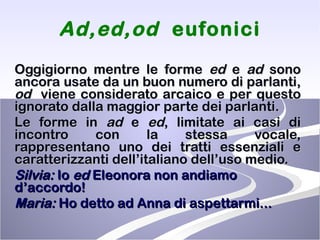 Ad,ed,od  eufonici Oggigiorno mentre le forme  ed  e  ad  sono ancora usate da un buon numero di parlanti,  od   viene considerato arcaico e per questo ignorato dalla maggior parte dei parlanti.  Le forme in  ad  e  ed , limitate ai casi di incontro con la stessa vocale, rappresentano uno dei tratti essenziali e caratterizzanti dell’italiano dell’uso medio.  Silvia:  Io  ed  Eleonora non andiamo d’accordo!  Maria:  Ho detto ad Anna di aspettarmi... 