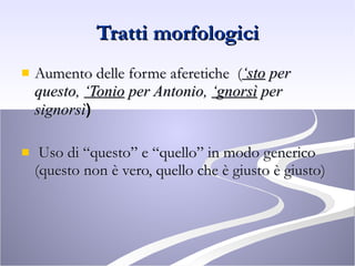 Tratti morfologici Aumento delle forme aferetiche  ( ‘sto  per questo,  ‘Tonio  per Antonio,  ‘gnorsì  per signorsì ) Uso di “questo” e “quello” in modo generico (questo non è vero, quello che è giusto è giusto) 