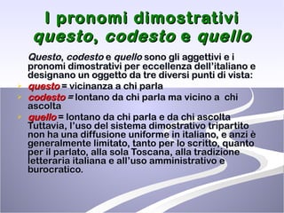 I pronomi dimostrativi  questo ,  codesto  e  quello Questo ,  codesto  e  quello  sono gli aggettivi e i pronomi dimostrativi per eccellenza dell’italiano e designano un oggetto da tre diversi punti di vista:  questo  = vicinanza a chi parla codesto  =  lontano da chi parla ma vicino a  chi ascolta quello  = lontano da chi parla e da chi ascolta  Tuttavia, l’uso del sistema dimostrativo tripartito non ha una diffusione uniforme in italiano, e anzi è generalmente limitato, tanto per lo scritto, quanto per il parlato, alla sola Toscana, alla tradizione letteraria italiana e all’uso amministrativo e burocratico.  