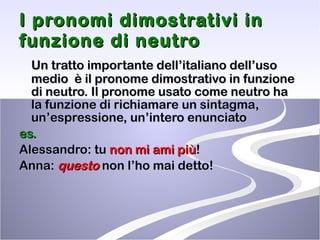 I pronomi dimostrativi in funzione di neutro Un tratto importante dell’italiano dell’uso medio  è il pronome dimostrativo in funzione di neutro. Il pronome usato come neutro ha la funzione di richiamare un sintagma, un’espressione, un’intero enunciato es. Alessandro: tu  non mi ami più ! Anna:  questo  non l’ho mai detto! 