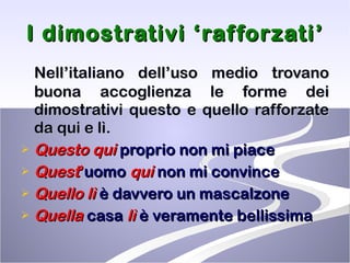 I dimostrativi ‘rafforzati’ Nell’italiano dell’uso medio trovano buona accoglienza le forme dei dimostrativi questo e quello rafforzate da qui e lì. Questo   qui  proprio non mi piace Quest ’ uomo  qui  non mi convince Quello   lì   è davvero un mascalzone Quella  casa  lì   è veramente bellissima 