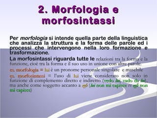 2. Morfologia e morfosintassi Per  morfologia  si intende quella parte della linguistica che analizza la struttura e la forma delle parole ed i processi che intervengono nella loro formazione e trasformazione.  La morfosintassi riguarda tutte le  relazioni tra la forma e la funzione, cioè tra la forma e il suo uso in unione con altre parole. es.   morfologia =  lui  è un pronome personale singolare  e maschile  es.   morfosintassi  = l’uso di  lui  viene considerato non solo in funzione di complemento diretto e indiretto ( vedo  lui ,  vado da  lui ), ma anche come soggetto accanto a  egli  ( lui  non mi capisce   vs   egli  non mi capisce ) 