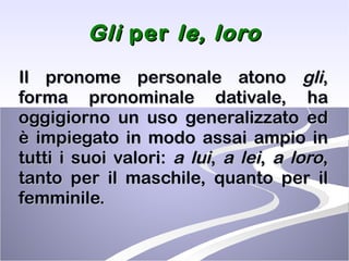 Gli  per  le,   loro Il pronome personale atono  gli , forma pronominale dativale, ha oggigiorno un uso generalizzato ed è impiegato in modo assai ampio in tutti i suoi valori:  a lui ,  a lei ,  a loro , tanto per il maschile, quanto per il femminile.  