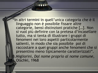 “ In altri termini in quell’unica categoria che è il linguaggio non è possibile fissare altre categorie, bensì distinzioni pratiche […]. Non si vuol più definire con la pretesa d’incasellare tutto, ma si tenta di illustrare i gruppi di fenomeni nei loro aspetti particolarmente salienti, in modo che sia possibile  poi di raccostare a quei gruppi anche fenomeni che si presentino meno tipicamente caratterizzati”. B.Migliorini,  Dal nome proprio al nome comune , Olschki, 1968 