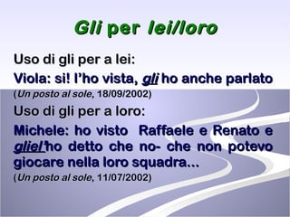 Gli  per  lei/loro Uso di gli per a lei: Viola: si! l’ho vista,  gli  ho anche parlato   ( Un posto al sole , 18/09/2002) Uso di gli per a loro: Michele: ho visto  Raffaele e Renato e  gliel’ ho detto che no- che non potevo giocare nella loro squadra... ( Un posto al sole , 11/07/2002) 