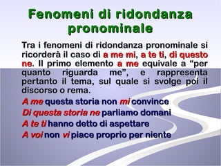 Fenomeni di ridondanza pronominale Tra i fenomeni di ridondanza pronominale si ricorderà il caso di  a me mi ,  a te ti ,  di questo ne . Il primo elemento  a me  equivale a “per quanto riguarda me”, e rappresenta pertanto il tema, sul quale si svolge poi il discorso o rema. A me  questa storia non  mi  convince Di questa storia   ne  parliamo domani A te   ti  hanno detto di aspettare A voi  non  vi  piace proprio per niente 