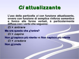 Ci  attualizzante L’uso della particella  ci  con funzione attualizzante, ovvero con funzione di semplice rinforzo semantico e fonico alle forme verbali, è particolarmente diffusa con i verbi che seguono: Ci  +  entrare Ma ora questo che  c ’entra? Ci  +  capire Non  ci  capisco più niente  vs  Non capisco più niente Ci  +  credere Non  ci  credo 