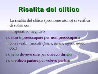 Risalita del clitico La risalita del clitico (pronome atono) si verifica di solito con  l’imperativo negativo es.  non  ti  preoccupare  per  non preoccupar ti con i verbi  modali ( potere ,  dovere ,  sapere ,  volere , ecc.) es.  te lo   dovevo dire  per  dovevo dir telo es.  ti  volevo parlare  per  volevo parlar ti 