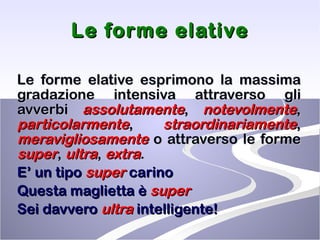 Le forme elative Le forme elative esprimono la massima gradazione intensiva attraverso gli avverbi  assolutamente ,  notevolmente ,  particolarmente ,   straordinariamente ,   meravigliosamente  o attraverso le forme  super ,  ultra ,  extra . E’ un tipo  super  carino Questa maglietta è  super Sei davvero  ultra  intelligente! 