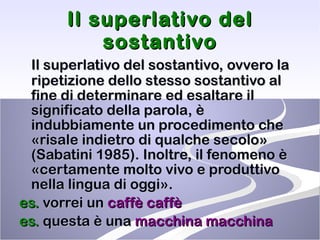 Il superlativo del sostantivo Il superlativo del sostantivo, ovvero la ripetizione dello stesso sostantivo al fine di determinare ed esaltare il significato della parola, è indubbiamente un procedimento che «risale indietro di qualche secolo» (Sabatini 1985). Inoltre, il fenomeno è «certamente molto vivo e produttivo nella lingua di oggi». es.  vorrei un  caffè   caffè   es.  questa è una  macchina macchina 