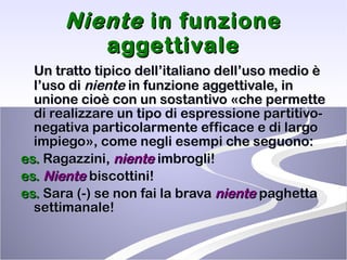 Niente  in funzione aggettivale Un tratto tipico dell’italiano dell’uso medio è l’uso di  niente  in funzione aggettivale, in unione cioè con un sostantivo «che permette di realizzare un tipo di espressione partitivo-negativa particolarmente efficace e di largo impiego», come negli esempi che seguono:  es.  Ragazzini,  niente  imbrogli!  es.   Niente  biscottini!  es.  Sara (-) se non fai la brava  niente  paghetta settimanale!  