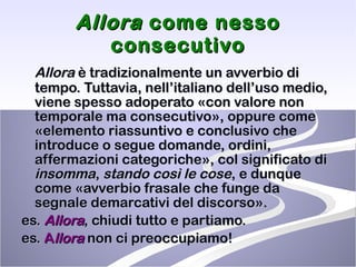 Allora  come nesso consecutivo Allora  è tradizionalmente un avverbio di tempo. Tuttavia, nell’italiano dell’uso medio, viene spesso adoperato «con valore non temporale ma consecutivo», oppure come «elemento riassuntivo e conclusivo che introduce o segue domande, ordini, affermazioni categoriche», col significato di  insomma ,  stando   così le cose , e dunque come «avverbio frasale che funge da segnale demarcativi del discorso». es.  Allora , chiudi tutto e partiamo. es.  A llora  non ci preoccupiamo!   