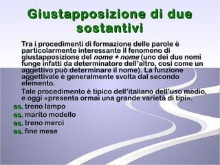 Giustapposizione di due sostantivi Tra i procedimenti di formazione delle parole è particolarmente interessante il fenomeno di giustapposizione del  nome + nome  (uno dei due nomi funge infatti da determinatore dell’altro, così come un aggettivo può determinare il nome). La funzione aggettivale è generalmente svolta dal secondo elemento.  Tale procedimento è tipico dell’italiano dell’uso medio, e oggi «presenta ormai una grande varietà di tipi».  es.  treno lampo es.  marito modello es.  treno merci  es.  fine mese 