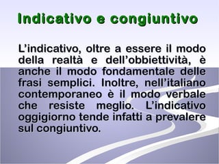 Indicativo e congiuntivo   L’indicativo, oltre a essere il modo della realtà e dell’obbiettività, è anche il modo fondamentale delle frasi semplici. Inoltre, nell’italiano contemporaneo è il modo verbale che resiste meglio. L’indicativo oggigiorno tende infatti a prevalere sul congiuntivo. 