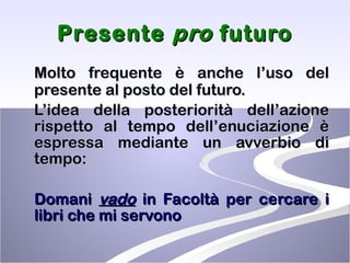 Presente  pro  futuro Molto frequente è anche l’uso del presente al posto del futuro.  L’idea della posteriorità dell’azione rispetto al tempo dell’enuciazione è espressa mediante un avverbio di tempo: Domani  vado  in Facoltà per cercare i libri che mi servono 