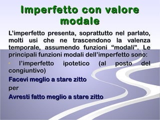 Imperfetto con valore modale L’imperfetto presenta, soprattutto nel parlato, molti usi che ne trascendono la valenza temporale, assumendo funzioni “modali”. Le principali funzioni modali dell’imperfetto sono: l’imperfetto ipotetico (al posto del congiuntivo) Facevi meglio a stare zitto  per Avresti fatto meglio a stare zitto 