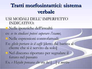Tratti morfosintattici: sistema verbale USI MODALI DELL’ IMPERFETTO INDICATIVO: Nelle ipotetiche dell’irrealtà  es:  se tu studiavi potevi superare l’esame ; Nelle espressioni controfattuali:  Es:  glielo portavo io il caffè  [detto dal barista al cliente che si è servito da solo] Nel discorso riportato per segnalare il futuro nel passato  Es.  e Haydn pensava che era lui  […]  a morire 