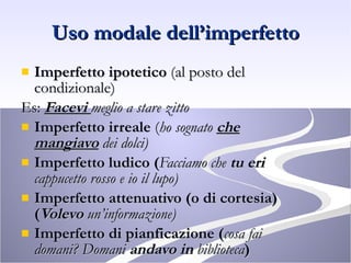 Uso modale dell’imperfetto Imperfetto ipotetico  (al posto del condizionale) Es:  Facevi  meglio a stare zitto Imperfetto irreale  ( ho sognato  che mangiavo  dei dolci) Imperfetto ludico ( Facciamo che  tu eri  cappucetto rosso e io il lupo) Imperfetto attenuativo (o di cortesia) ( Volevo  un’informazione) Imperfetto di pianficazione ( cosa fai domani? Domani  andavo in  biblioteca ) 