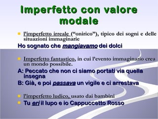 Imperfetto con valore modale l’imperfetto irreale  (“onirico”), tipico dei sogni e delle situazioni immaginarie Ho sognato che  mangiavamo  dei dolci Imperfetto fantastico , in cui l’evento immaginario crea un mondo possibile.  A: Peccato che non ci siamo portati via quella insegna B: Già, e poi  passava  un vigile e ci arrestava l’imperfetto ludico,  usato dai bambini  Tu  eri  il lupo e io Cappuccetto Rosso 