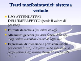 Tratti morfosintattici: sistema verbale USO ATTENUATIVO DELL’IMPERFETTO (perde il valore di passato): Formule di cortesia  (es:  volevo un caffè Attenuativi generici  (es:  dopo l’esame della mia collega volevo concordare l’esami di linguistica Espressioni di intenzione e previsione  (anche per eventi futuri).  Es: facevo storia della lingua a giugno (vorrei fare); partiva stasera (e/ era previsto che…) 