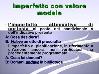 Imperfetto con valore modale l’imperfetto attenuativo di cortesia  al posto del condizionale o dell’indicativo presente A: Cosa desidera? B:  Volevo  un etto di prosciutto l’imperfetto di pianificazione, in riferimento a un’azione ancora non verificatasi ma precedentemente programmata A: Cosa fai domani? B: Domani  andavo  in biblioteca 