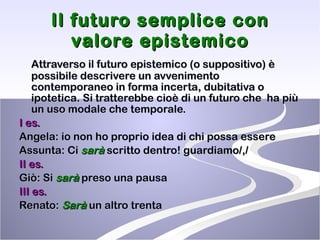 Il futuro semplice con valore epistemico Attraverso il futuro epistemico (o suppositivo) è possibile descrivere un avvenimento contemporaneo in forma incerta, dubitativa o ipotetica. Si tratterebbe cioè di un futuro che  ha più un uso modale che temporale. I es.   Angela: io non ho proprio idea di chi possa essere Assunta: Ci  sarà  scritto dentro! guardiamo/,/ II es. Giò: Si  sarà  preso una pausa  III es. Renato:  Sarà  un altro trenta  